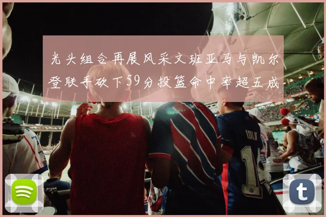 光头组合再展风采文班亚马与凯尔登联手砍下59分投篮命中率超五成