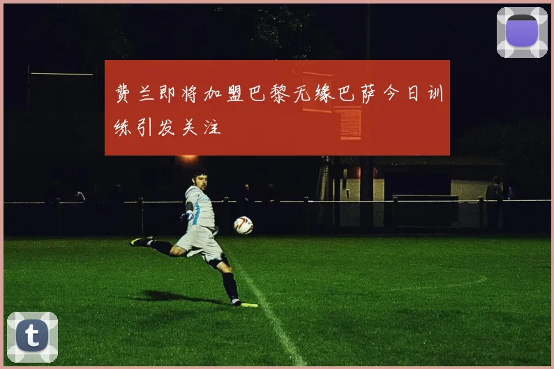 费兰即将加盟巴黎无缘巴萨今日训练引发关注