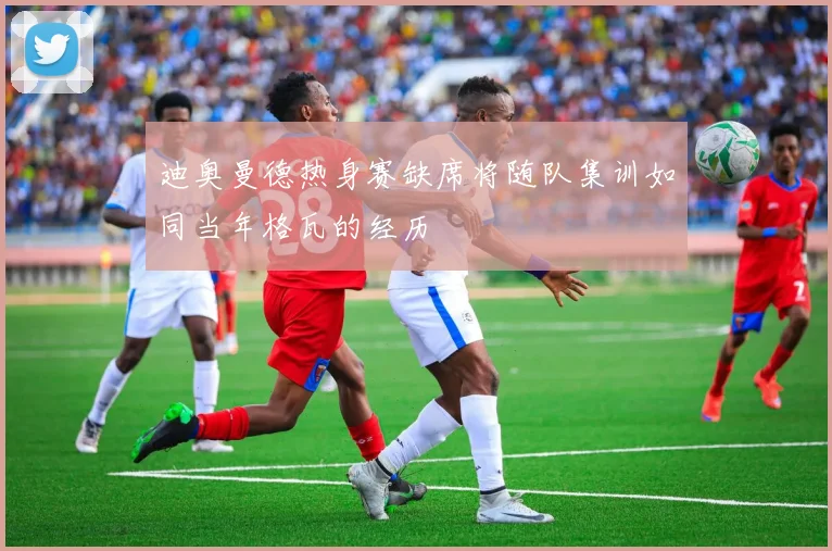 迪奥曼德热身赛缺席将随队集训如同当年格瓦的经历