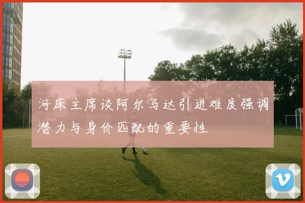 河床主席谈阿尔马达引进难度强调潜力与身价匹配的重要性