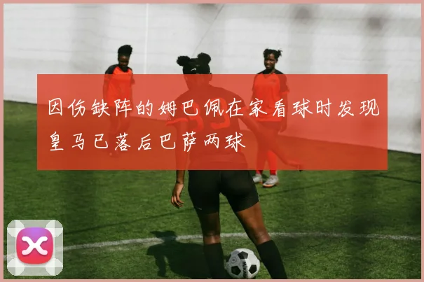 因伤缺阵的姆巴佩在家看球时发现皇马已落后巴萨两球