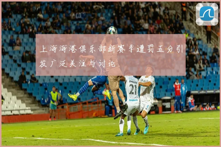 上海海港俱乐部新赛季遭罚五分引发广泛关注与讨论