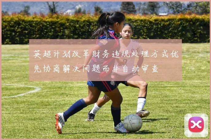 英超计划改革财务违规处理方式优先协商解决问题而非自动审查