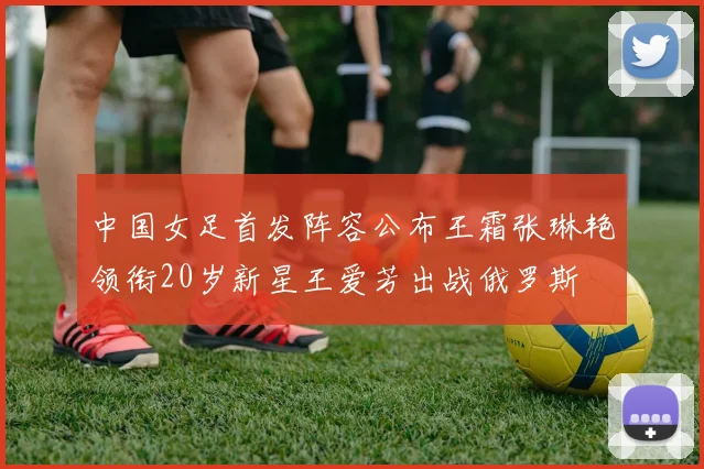 中国女足首发阵容公布王霜张琳艳领衔20岁新星王爱芳出战俄罗斯