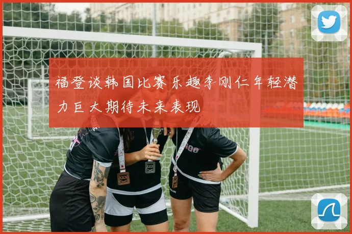 福登谈韩国比赛乐趣李刚仁年轻潜力巨大期待未来表现