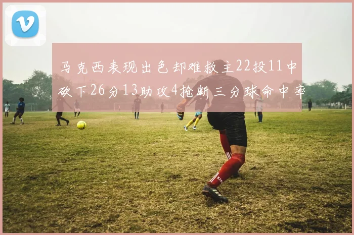 马克西表现出色却难救主22投11中砍下26分13助攻4抢断三分球命中率低迷
