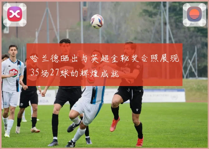 哈兰德晒出与英超金靴奖合照展现35场27球的辉煌成就