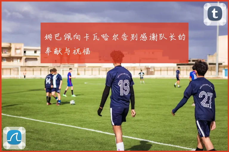 姆巴佩向卡瓦哈尔告别感谢队长的奉献与祝福