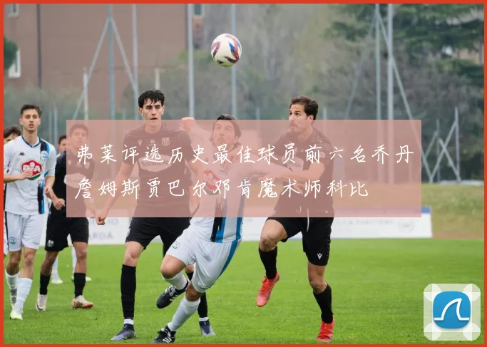 弗莱评选历史最佳球员前六名乔丹詹姆斯贾巴尔邓肯魔术师科比