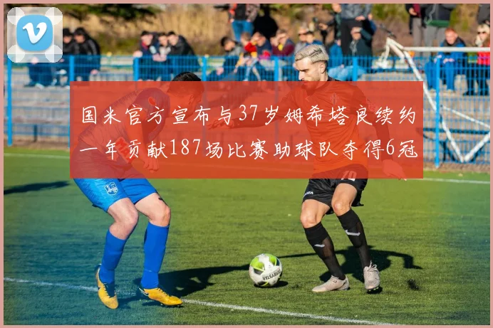 国米官方宣布与37岁姆希塔良续约一年贡献187场比赛助球队夺得6冠