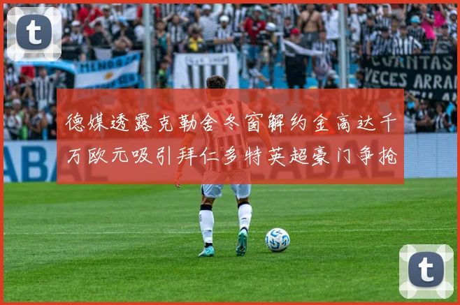 德媒透露克勒舍冬窗解约金高达千万欧元吸引拜仁多特英超豪门争抢