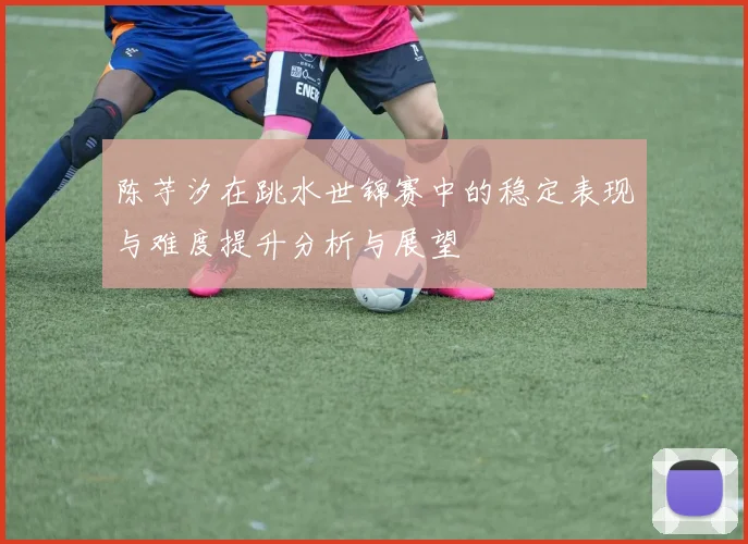 陈芋汐在跳水世锦赛中的稳定表现与难度提升分析与展望