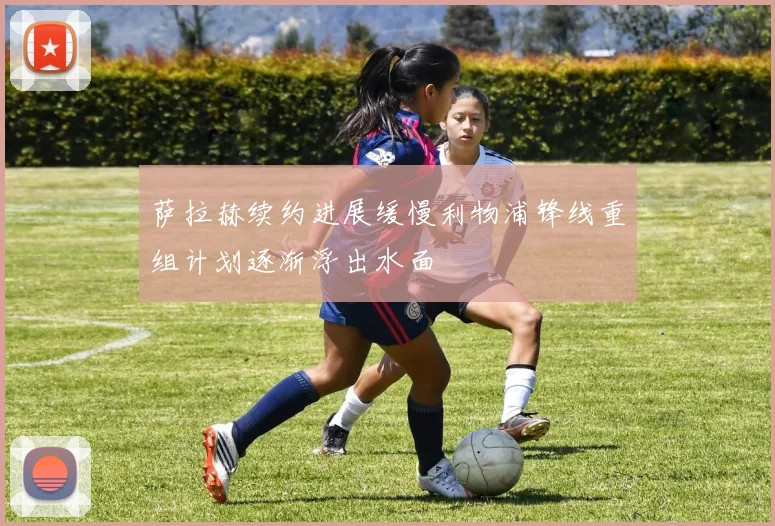 萨拉赫续约进展缓慢利物浦锋线重组计划逐渐浮出水面