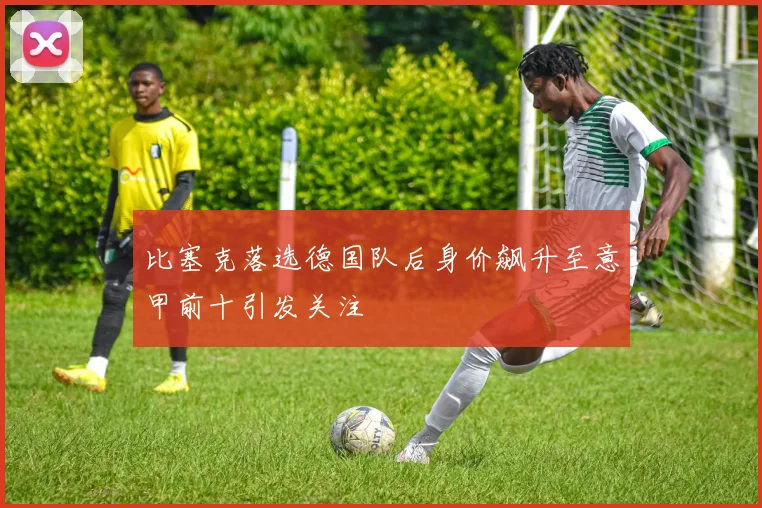比塞克落选德国队后身价飙升至意甲前十引发关注