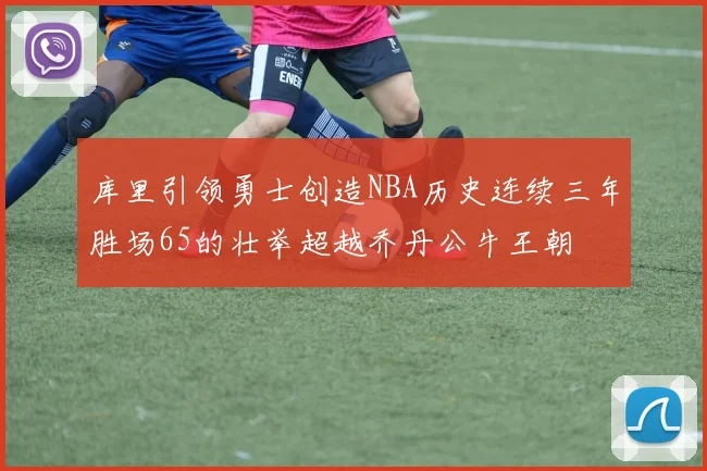 库里引领勇士创造NBA历史连续三年胜场65的壮举超越乔丹公牛王朝