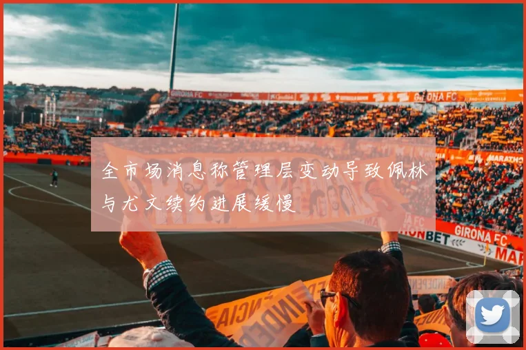 全市场消息称管理层变动导致佩林与尤文续约进展缓慢