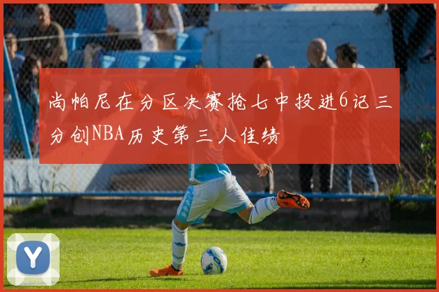 尚帕尼在分区决赛抢七中投进6记三分创NBA历史第三人佳绩