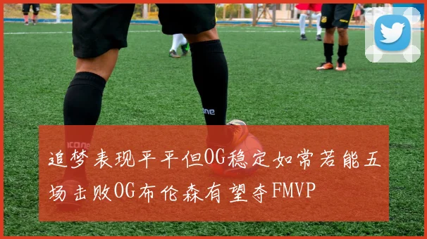 追梦表现平平但OG稳定如常若能五场击败OG布伦森有望夺FMVP