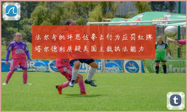 法尔考批评恩佐拳击行为应罚红牌塔尔德利质疑美国主裁执法能力