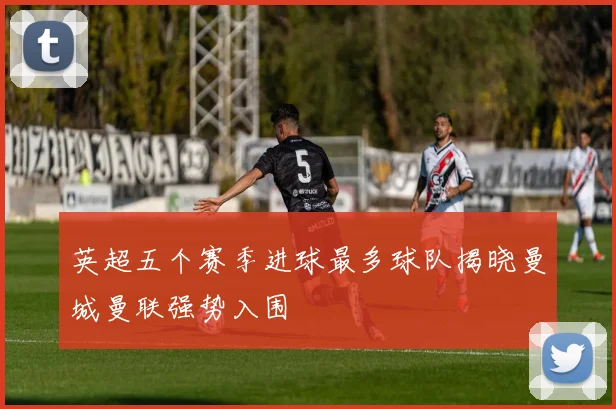 英超五个赛季进球最多球队揭晓曼城曼联强势入围