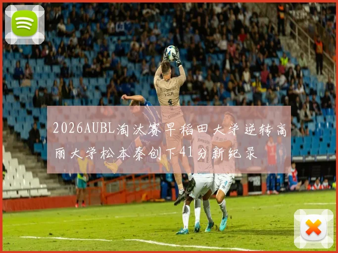 2026AUBL淘汰赛早稻田大学逆转高丽大学松本秦创下41分新纪录