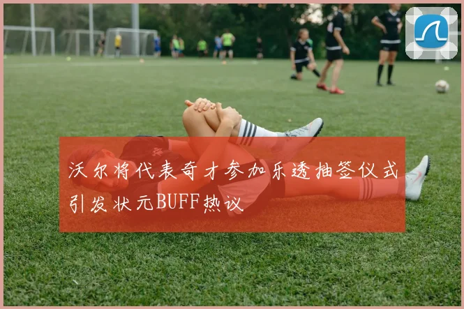沃尔将代表奇才参加乐透抽签仪式引发状元BUFF热议