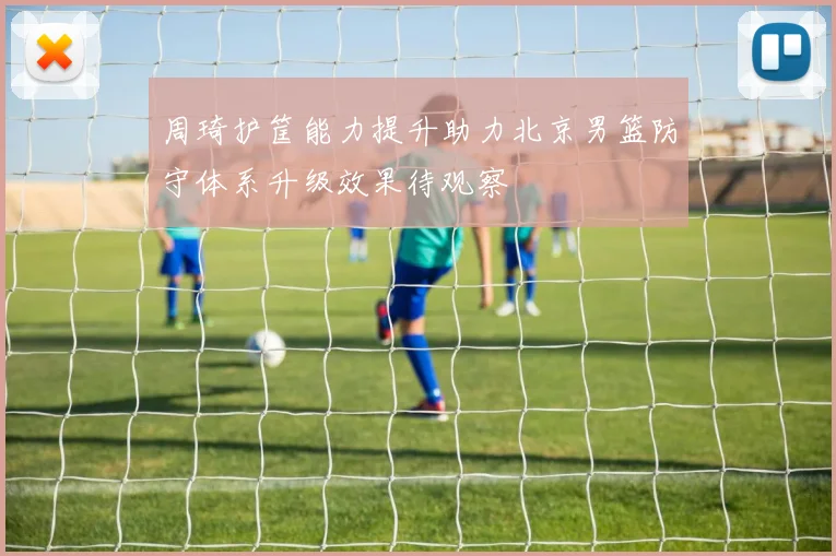 周琦护筐能力提升助力北京男篮防守体系升级效果待观察